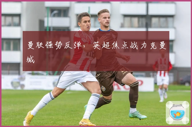 曼联强势反弹，英超焦点战力克曼城