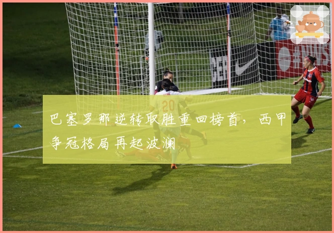 巴塞罗那逆转取胜重回榜首，西甲争冠格局再起波澜