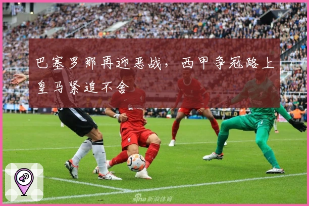 巴塞罗那再迎恶战，西甲争冠路上皇马紧追不舍