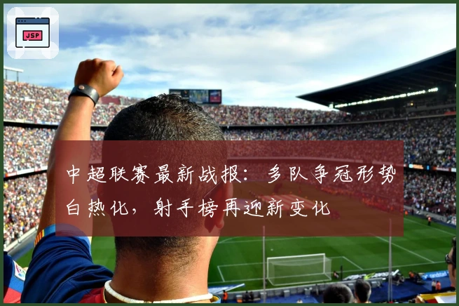 中超联赛最新战报:多队争冠形势白热化,射手榜再迎新变化