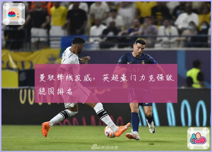 曼联锋线发威，英超豪门力克强敌稳固排名