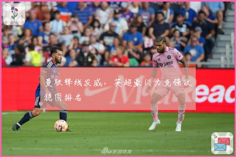 曼联锋线发威，英超豪门力克强敌稳固排名