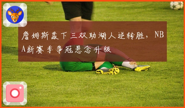 詹姆斯轰下三双助湖人逆转胜,NBA新赛季争冠悬念升级