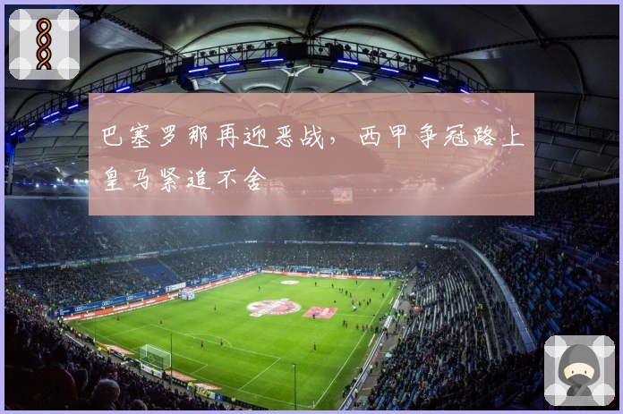 巴塞罗那再迎恶战，西甲争冠路上皇马紧追不舍