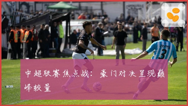 中超联赛焦点战：豪门对决呈现巅峰较量